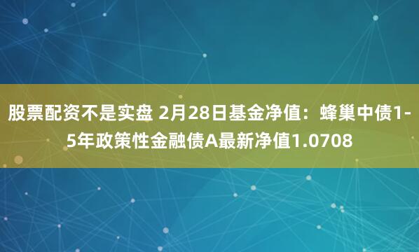 股票配资不是实盘 2月28日基金净值：蜂巢中债1-5年政策性金融债A最新净值1.0708
