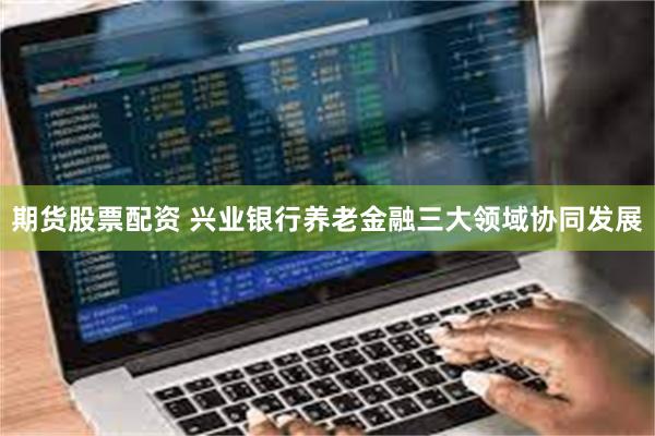 期货股票配资 兴业银行养老金融三大领域协同发展