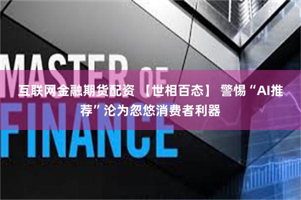 互联网金融期货配资 【世相百态】 警惕“AI推荐”沦为忽悠消费者利器