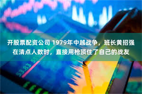 开股票配资公司 1979年中越战争，班长黄招强在清点人数时，直接用枪顶住了自己的战友