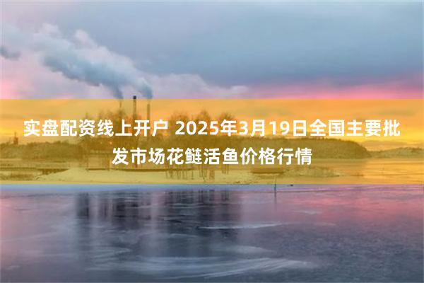 实盘配资线上开户 2025年3月19日全国主要批发市场花鲢活鱼价格行情