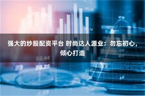强大的炒股配资平台 时尚达人源业：勿忘初心，倾心打造