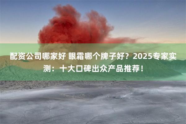 配资公司哪家好 眼霜哪个牌子好？2025专家实测：十大口碑出众产品推荐！