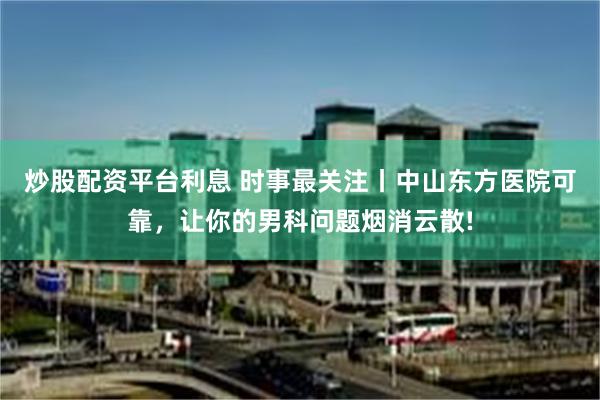 炒股配资平台利息 时事最关注丨中山东方医院可靠，让你的男科问题烟消云散!