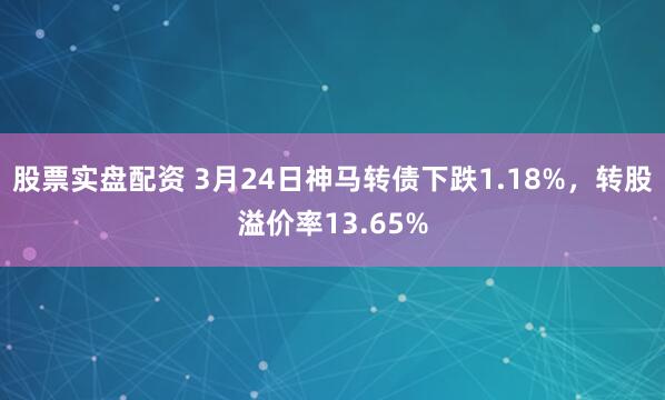 股票实盘配资 3月24日神马转债下跌1.18%，转股溢价率13.65%