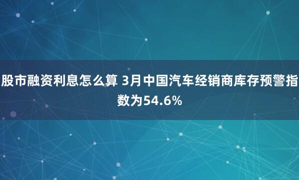 股市融资利息怎么算 3月中国汽车经销商库存预警指数为54.6%