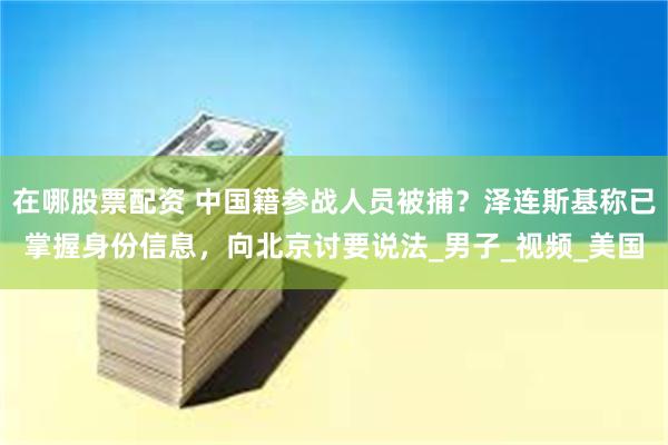 在哪股票配资 中国籍参战人员被捕？泽连斯基称已掌握身份信息，向北京讨要说法_男子_视频_美国