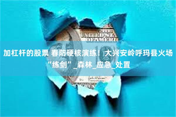 加杠杆的股票 春防硬核演练！大兴安岭呼玛县火场“练剑”_森林_应急_处置