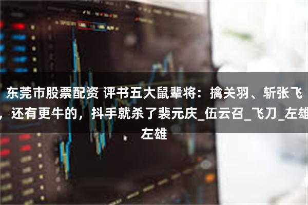 东莞市股票配资 评书五大鼠辈将：擒关羽、斩张飞，还有更牛的，抖手就杀了裴元庆_伍云召_飞刀_左雄