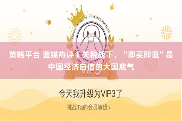 策略平台 蓝媒热评丨关税战下，“即买即退”是中国经济自信的大国底气