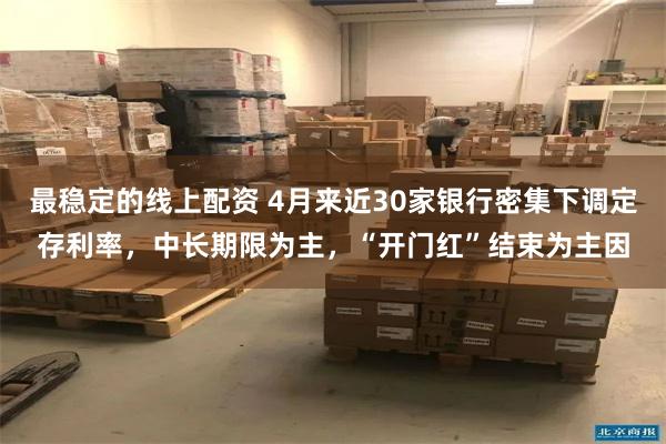 最稳定的线上配资 4月来近30家银行密集下调定存利率，中长期限为主，“开门红”结束为主因