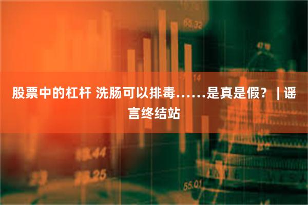 股票中的杠杆 洗肠可以排毒……是真是假？ | 谣言终结站