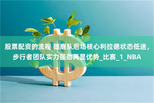 股票配资的流程 雄鹿队后场核心利拉德状态低迷，步行者团队实力强劲再显优势_比赛_1_NBA