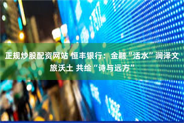 正规炒股配资网站 恒丰银行：金融“活水”润泽文旅沃土 共绘“诗与远方”