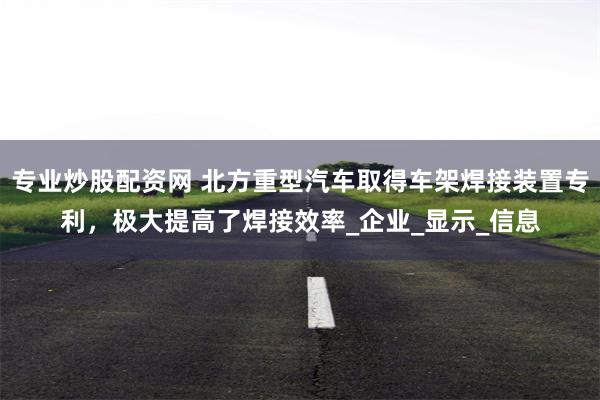 专业炒股配资网 北方重型汽车取得车架焊接装置专利，极大提高了焊接效率_企业_显示_信息