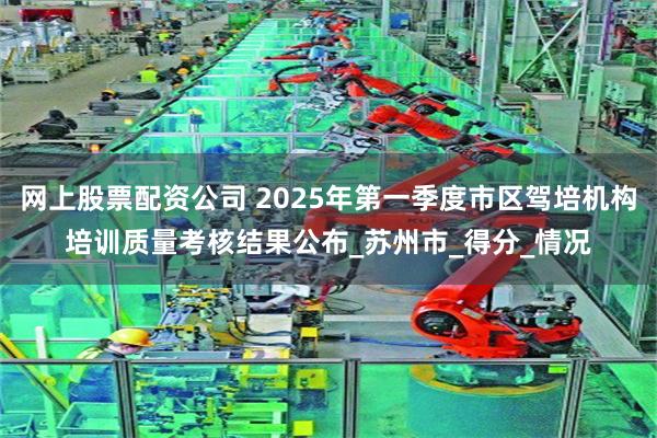 网上股票配资公司 2025年第一季度市区驾培机构培训质量考核结果公布_苏州市_得分_情况