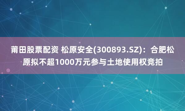 莆田股票配资 松原安全(300893.SZ)：合肥松原拟不超1000万元参与土地使用权竞拍