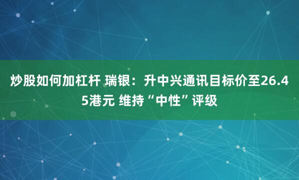 炒股如何加杠杆 瑞银：升中兴通讯目标价至26.45港元 维持“中性”评级