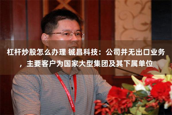 杠杆炒股怎么办理 铖昌科技：公司并无出口业务，主要客户为国家大型集团及其下属单位