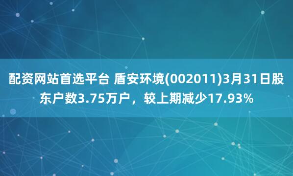配资网站首选平台 盾安环境(002011)3月31日股东户数3.75万户，较上期减少17.93%