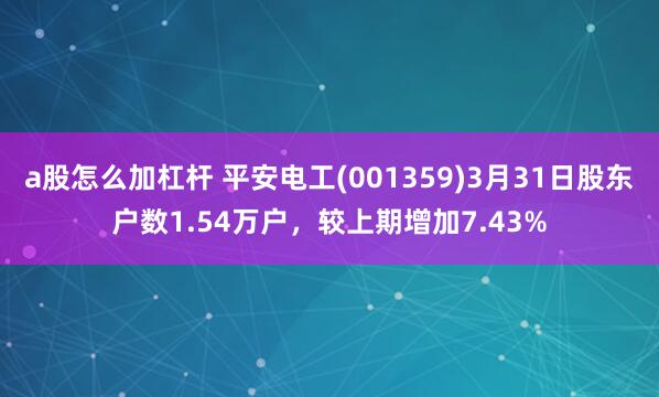 a股怎么加杠杆 平安电工(001359)3月31日股东户数1.54万户，较上期增加7.43%