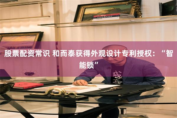 股票配资常识 和而泰获得外观设计专利授权：“智能锁”