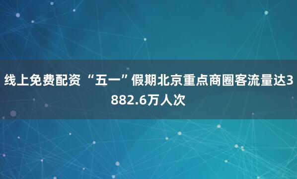 线上免费配资 “五一”假期北京重点商圈客流量达3882.6万人次