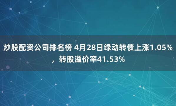 炒股配资公司排名榜 4月28日绿动转债上涨1.05%，转股溢价率41.53%
