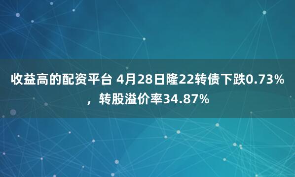 收益高的配资平台 4月28日隆22转债下跌0.73%，转股溢价率34.87%
