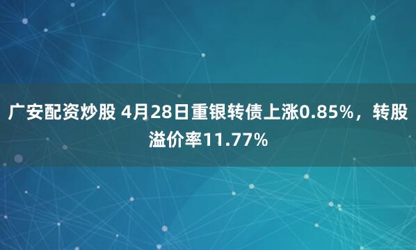 广安配资炒股 4月28日重银转债上涨0.85%，转股溢价率11.77%