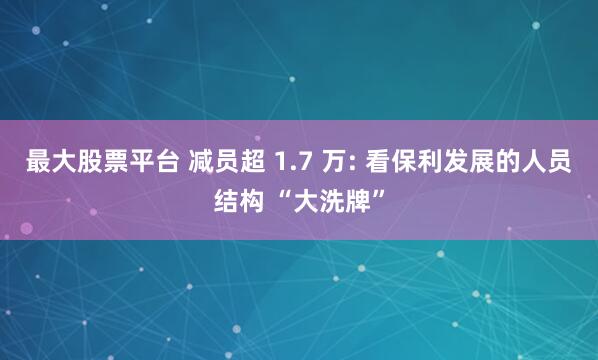 最大股票平台 减员超 1.7 万: 看保利发展的人员结构 “大洗牌”