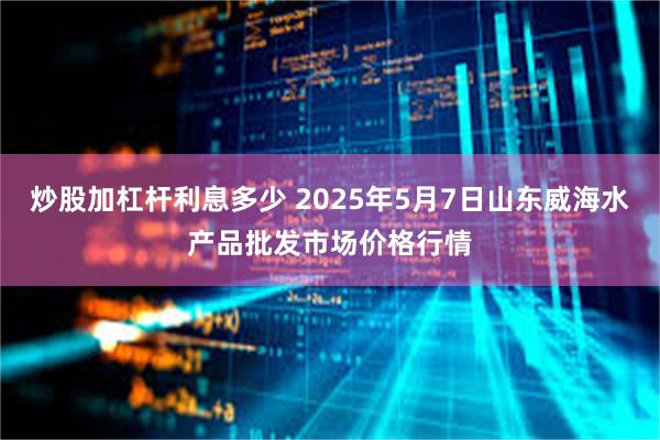 炒股加杠杆利息多少 2025年5月7日山东威海水产品批发市场价格行情