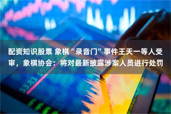 配资知识股票 象棋“录音门”事件王天一等人受审，象棋协会：将对最新披露涉案人员进行处罚