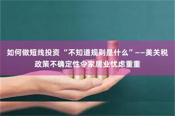 如何做短线投资 “不知道规则是什么”——美关税政策不确定性令家居业忧虑重重