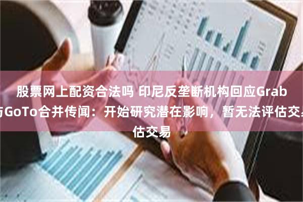 股票网上配资合法吗 印尼反垄断机构回应Grab与GoTo合并传闻：开始研究潜在影响，暂无法评估交易