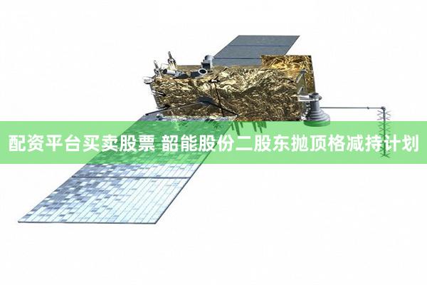 配资平台买卖股票 韶能股份二股东抛顶格减持计划