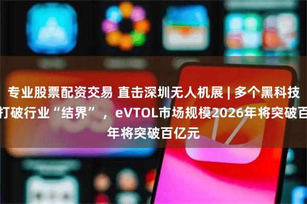 专业股票配资交易 直击深圳无人机展 | 多个黑科技产品打破行业“结界” ，eVTOL市场规模2026年将突破百亿元