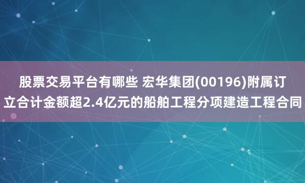股票交易平台有哪些 宏华集团(00196)附属订立合计金额超2.4亿元的船舶工程分项建造工程合同