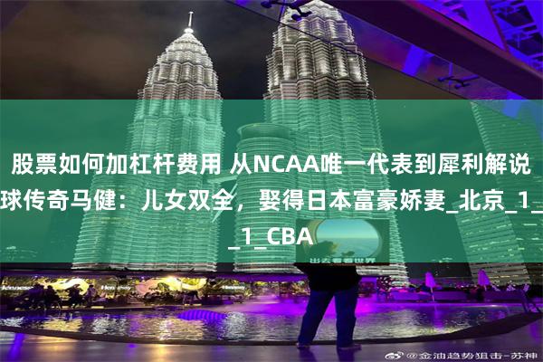 股票如何加杠杆费用 从NCAA唯一代表到犀利解说，篮球传奇马健：儿女双全，娶得日本富豪娇妻_北京_1_CBA