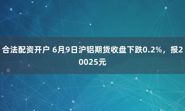合法配资开户 6月9日沪铝期货收盘下跌0.2%，报20025元