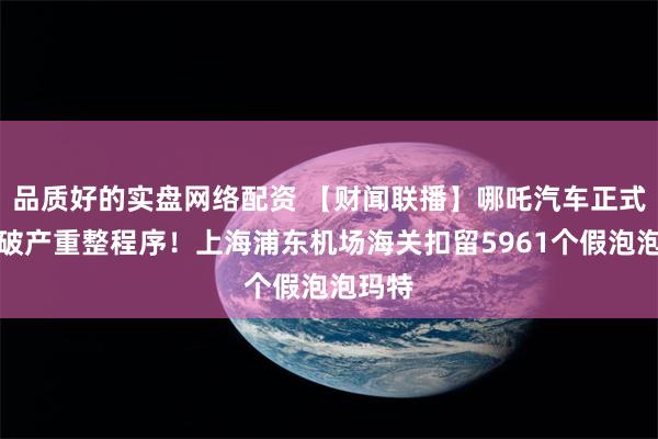 品质好的实盘网络配资 【财闻联播】哪吒汽车正式进入破产重整程序！上海浦东机场海关扣留5961个假泡泡玛特