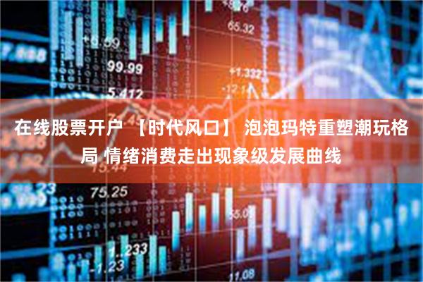 在线股票开户 【时代风口】 泡泡玛特重塑潮玩格局 情绪消费走出现象级发展曲线