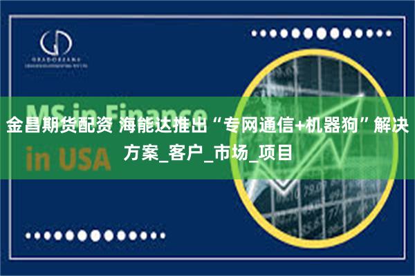 金昌期货配资 海能达推出“专网通信+机器狗”解决方案_客户_市场_项目