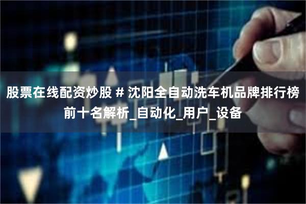 股票在线配资炒股 # 沈阳全自动洗车机品牌排行榜前十名解析_自动化_用户_设备