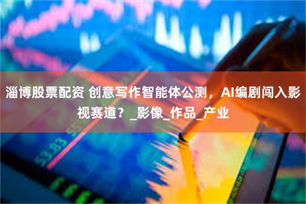 淄博股票配资 创意写作智能体公测，AI编剧闯入影视赛道？_影像_作品_产业