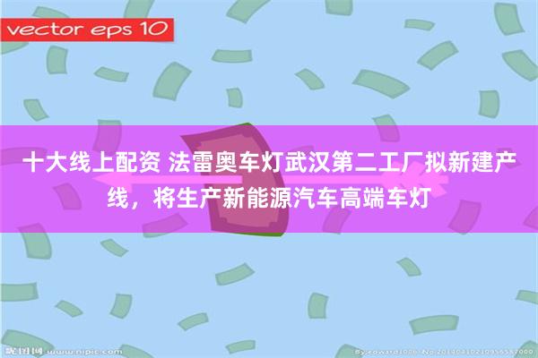 十大线上配资 法雷奥车灯武汉第二工厂拟新建产线，将生产新能源汽车高端车灯