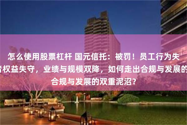 怎么使用股票杠杆 国元信托：被罚！员工行为失控、投资者权益失守，业绩与规模双降，如何走出合规与发展的双重泥沼？