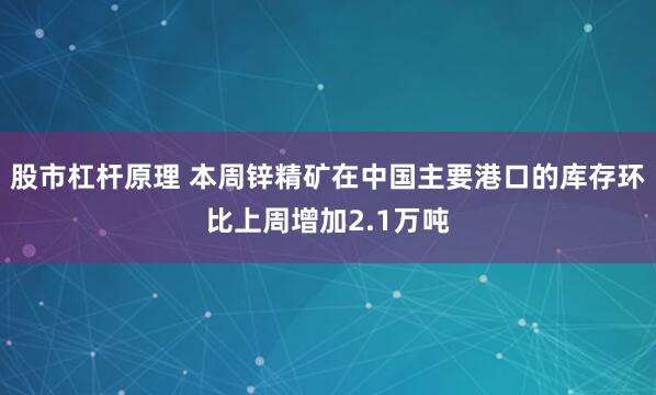 股市杠杆原理 本周锌精矿在中国主要港口的库存环比上周增加2.1万吨