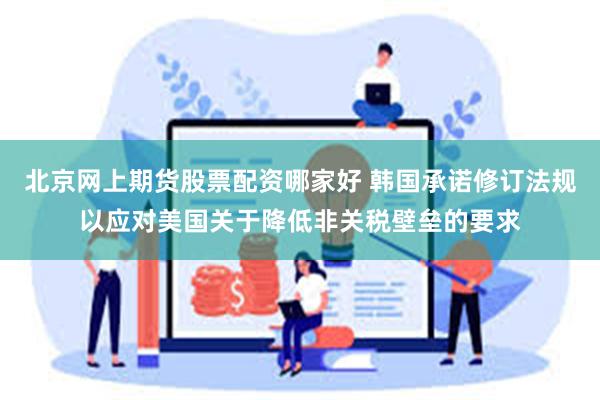 北京网上期货股票配资哪家好 韩国承诺修订法规以应对美国关于降低非关税壁垒的要求