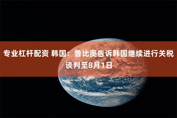 专业杠杆配资 韩国：鲁比奥告诉韩国继续进行关税谈判至8月1日